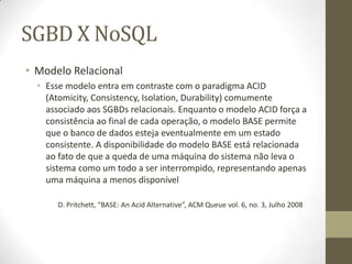 SGBD X NoSQL
• Modelo Relacional
• Esse modelo entra em contraste com o paradigma ACID
(Atomicity, Consistency, Isolation, Durability) comumente
associado aos SGBDs relacionais. Enquanto o modelo ACID força a
consistência ao final de cada operação, o modelo BASE permite
que o banco de dados esteja eventualmente em um estado
consistente. A disponibilidade do modelo BASE está relacionada
ao fato de que a queda de uma máquina do sistema não leva o
sistema como um todo a ser interrompido, representando apenas
uma máquina a menos disponível
D. Pritchett, “BASE: An Acid Alternative”, ACM Queue vol. 6, no. 3, Julho 2008
 