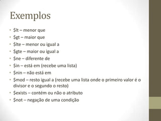 Exemplos
• $lt – menor que
• $gt – maior que
• $lte – menor ou igual a
• $gte – maior ou igual a
• $ne – diferente de
• $in – está em (recebe uma lista)
• $nin – não está em
• $mod – resto igual a (recebe uma lista onde o primeiro valor é o
divisor e o segundo o resto)
• $exists – contém ou não o atributo
• $not – negação de uma condição
 