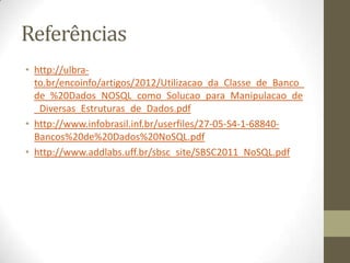Referências
• http://ulbra-
to.br/encoinfo/artigos/2012/Utilizacao_da_Classe_de_Banco_
de_%20Dados_NOSQL_como_Solucao_para_Manipulacao_de
_Diversas_Estruturas_de_Dados.pdf
• http://www.infobrasil.inf.br/userfiles/27-05-S4-1-68840-
Bancos%20de%20Dados%20NoSQL.pdf
• http://www.addlabs.uff.br/sbsc_site/SBSC2011_NoSQL.pdf
 