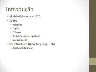 Introdução
• Modelo Relacional – 1970
• SGBDs
• Relações
• Tuplas
• Colunas
• Restrições de Integridade
• Normalização
• SQL(Structured Query Language)- IBM
• Algebra Relacional
 