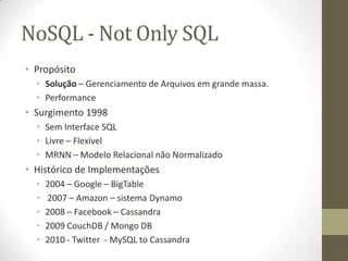 NoSQL - Not Only SQL
• Propósito
• Solução – Gerenciamento de Arquivos em grande massa.
• Performance
• Surgimento 1998
• Sem Interface SQL
• Livre – Flexível
• MRNN – Modelo Relacional não Normalizado
• Histórico de Implementações
• 2004 – Google – BigTable
• 2007 – Amazon – sistema Dynamo
• 2008 – Facebook – Cassandra
• 2009 CouchDB / Mongo DB
• 2010 - Twitter - MySQL to Cassandra
 