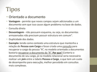 Tipos
• Orientado a documento
• Vantagem - permite que novos campos sejam adicionados a um
documento sem que isso cause algum problema na base de dados.
• Consulta direta
• Desvantagem - não possuem esquema, ou seja, os documentos
armazenados não precisam possuir estrutura em comum”.
• Duplicidade dos dados.
• Exemplo: tendo como contexto uma estrutura que mantenha a
relação de Pessoa com Cargo e fosse criada uma consulta para
recuperar o cargo da pessoa “A”, no modelo orientado a documentos
bastaria recuperar o documento da “A”. Por que? Conteria o
documento de seu cargo, já no modelo relacional seria necessário
realizar um join entre a tabela Pessoa e Cargo, o que tem um custo
de desempenho para execução, melhor percebido em consultas
mais complexas.
 