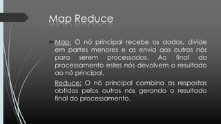 Map: O nó principal recebe os dados, divide
em partes menores e as envia aos outros nós
para serem processados. Ao final do
processamento estes nós devolvem o resultado
ao nó principal.
Reduce: O nó principal combina as respostas
obtidas pelos outros nós gerando o resultado
final do processamento.
 