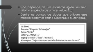 Não depende de um esquema rígido, ou seja,
não há exigência de uma estrutura fixa.
Dentre os bancos de dados que utilizam esse
modelo podemos citar o CouchDB e o MongoDB.
 