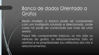 Neste modelo, o banco pode ser comparado
com um multigrafo rotulado e direcionado, onde
cada nó pode ser conectado por mais de uma
aresta.
Possui três componentes básicos: os nós (são os
vértices do grafo), os relacionamentos (são as
arestas) e as propriedades (ou atributos) dos nós e
relacionamentos.
 