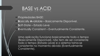 Propriedades BASE:
Basically Available – Basicamente Disponível.
Soft-State – Estado Leve
Eventually Consistent – Eventualmente Consistente.
Uma aplicação funciona basicamente todo o tempo
(Basicamente Disponível), não tem de ser consistente
todo o tempo (Estado Leve) e o sistema torna-se
consistente no momento devido (Eventualmente
Consistente).
 