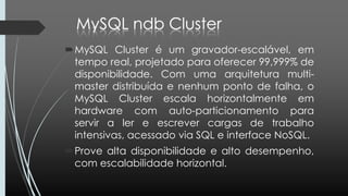 MySQL Cluster é um gravador-escalável, em
tempo real, projetado para oferecer 99,999% de
disponibilidade. Com uma arquitetura multi-
master distribuída e nenhum ponto de falha, o
MySQL Cluster escala horizontalmente em
hardware com auto-particionamento para
servir a ler e escrever cargas de trabalho
intensivas, acessado via SQL e interface NoSQL.
Prove alta disponibilidade e alto desempenho,
com escalabilidade horizontal.
 