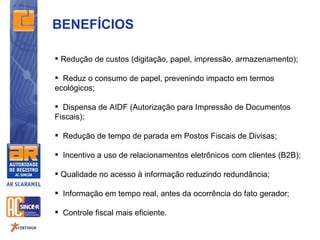 BENEFÍCIOS

 Redução de custos (digitação, papel, impressão, armazenamento);

 Reduz o consumo de papel, prevenindo impacto em termos
ecológicos;

 Dispensa de AIDF (Autorização para Impressão de Documentos
Fiscais);

 Redução de tempo de parada em Postos Fiscais de Divisas;

 Incentivo a uso de relacionamentos eletrônicos com clientes (B2B);

 Qualidade no acesso à informação reduzindo redundância;

 Informação em tempo real, antes da ocorrência do fato gerador;

 Controle fiscal mais eficiente.
 