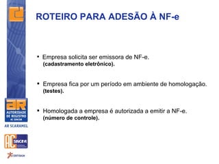 ROTEIRO PARA ADESÃO À NF-e



 Empresa solicita ser emissora de NF-e.
  (cadastramento eletrônico).


 Empresa fica por um período em ambiente de homologação.
  (testes).


 Homologada a empresa é autorizada a emitir a NF-e.
  (número de controle).
 
