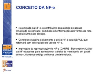 CONCEITO DA NF-e



 Na emissão da NF-e, o contribuinte gera código de acesso
(finalidade de consulta) com base em informações relevantes da nota
fiscal e número de controle.

 Contribuinte assina digitalmente e envia NF-e para SEFAZ, que
retornará com autorização de uso da NF-e.

 Impressão da representação da NF-e (DANFE - Documento Auxiliar
da NF-e) apenas para acompanhar trânsito da mercadoria em papel
comum, contendo código de barras unidimensional.
 
