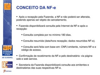 CONCEITO DA NF-e

 Após a recepção pela Fazenda, a NF-e não poderá ser alterada,
podendo apenas ser objeto de cancelamento.

 Fazenda disponibilizará consulta pela Internet da NF-e após a
recepção:

     Consulta completa por no mínimo 180 dias.

     Consulta resumida (data/hora recepção; dados resumidos NF-e).

     Consulta será feita com base em: CNPJ emitente, número NF-e e
    código de acesso.

 Confirmação de recebimento da NF-e pelo destinatário: via página
web e web service.

 Secretaria da Fazenda disponibilizará consulta aos emitentes e
destinatários das suas respectivas NF-e.
 