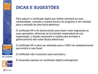 DICAS E SUGESTÕES

Para adquirir o certificado digital que melhor atenderá as suas
necessidades, consulte o suporte técnico do programa a ser utilizado
para a emissão da nota fiscal eletrônica.

O certificado NF-e foi desenvolvido para trazer maior segurança as
suas operações, atribuindo ao funcionário responsável da sua
organização, a alçada necessária e restrita para emissão e
gerenciamento das notas fiscais eletrônicas.

O certificado NF-e deve ser solicitado para o CNPJ do estabelecimento
que emitirá a nota fiscal.

O certificado não é exclusivo para assinatura...

É necessário apenas um certificado digital (contingência)
 
