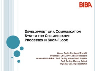 Development of a Communication System for Collaborative Processes in Shop-Floor,[object Object],Aluno: André Cordazzo Brunelli,[object Object],Orientador UFSC: Prof. Ricardo Rabelo,[object Object],Orientadores BIBA:  Prof. Dr.-Ing Klaus-Dieter Thoben,[object Object],Prof. Dr.-Ing. Marcus Seifert,[object Object],Dipl.Ing. Oec. Ingo Westphal,[object Object],1,[object Object]