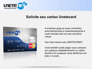 A empresa paga as suas comissões
automaticamente e instantaneamente e
você controla tudo em seu escritório
virtual.
Use hoje mesmo seu UNETECARD!!
Você também pode pagar suas compras
em qualquer estabelecimento ou retirar
dinheiro em qualquer caixa eletrônico em
todo o mundo.
Solicite seu cartao Unetecard
 