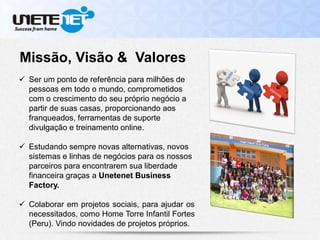 Missão, Visão & Valores
 Ser um ponto de referência para milhões de
pessoas em todo o mundo, comprometidos
com o crescimento do seu próprio negócio a
partir de suas casas, proporcionando aos
franqueados, ferramentas de suporte
divulgação e treinamento online.
 Estudando sempre novas alternativas, novos
sistemas e linhas de negócios para os nossos
parceiros para encontrarem sua liberdade
financeira graças a Unetenet Business
Factory.
 Colaborar em projetos sociais, para ajudar os
necessitados, como Home Torre Infantil Fortes
(Peru). Vindo novidades de projetos próprios.
 