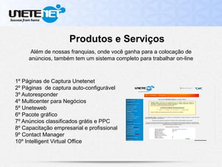Produtos e Serviços
Além de nossas franquias, onde você ganha para a colocação de
anúncios, também tem um sistema completo para trabalhar on-line
1º Páginas de Captura Unetenet
2º Páginas de captura auto-configurável
3º Autoresponder
4º Multicenter para Negócios
5º Uneteweb
6º Pacote gráfico
7º Anúncios classificados grátis e PPC
8º Capacitação empresarial e profissional
9º Contact Manager
10º Intelligent Virtual Office
 