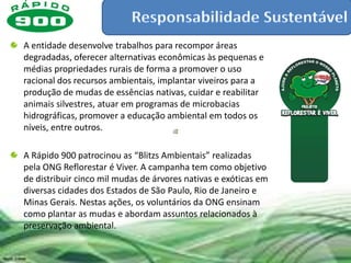 A entidade desenvolve trabalhos para recompor áreas
degradadas, oferecer alternativas econômicas às pequenas e
médias propriedades rurais de forma a promover o uso
racional dos recursos ambientais, implantar viveiros para a
produção de mudas de essências nativas, cuidar e reabilitar
animais silvestres, atuar em programas de microbacias
hidrográficas, promover a educação ambiental em todos os
níveis, entre outros.

A Rápido 900 patrocinou as “Blitzs Ambientais” realizadas
pela ONG Reflorestar é Viver. A campanha tem como objetivo
de distribuir cinco mil mudas de árvores nativas e exóticas em
diversas cidades dos Estados de São Paulo, Rio de Janeiro e
Minas Gerais. Nestas ações, os voluntários da ONG ensinam
como plantar as mudas e abordam assuntos relacionados à
preservação ambiental.
 