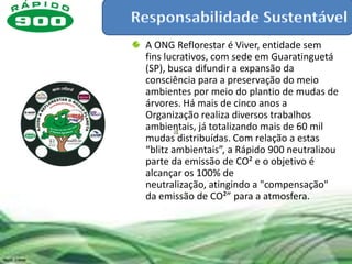 A ONG Reflorestar é Viver, entidade sem
fins lucrativos, com sede em Guaratinguetá
(SP), busca difundir a expansão da
consciência para a preservação do meio
ambientes por meio do plantio de mudas de
árvores. Há mais de cinco anos a
Organização realiza diversos trabalhos
ambientais, já totalizando mais de 60 mil
mudas distribuídas. Com relação a estas
“blitz ambientais”, a Rápido 900 neutralizou
parte da emissão de CO² e o objetivo é
alcançar os 100% de
neutralização, atingindo a "compensação"
da emissão de CO²” para a atmosfera.
 
