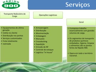 Transporte Rodoviário de
                                     Operações Logísticas
            Carga

                                                                        Geral

• Equipamentos de última      •   Armazenagem               • A empresa trabalha
  geração                     •   Distribuição                essencialmente com grandes
• Coleta no cliente           •   Movimentação                volumes de carga.
• Distribuição nos pontos     •   Embalagem
• Serviços customizados       •   Manuseio                  • Os segmentos de transporte
• Frota totalmente            •   Crossdocking                de produtos químicos
• rastreada                                                   embalados, higiene, limpeza
                              •   Expedição
                                                              e alimentos são os pontos
                              •   Emissão de NF               fortes da Rápido 900.
                              •   Controle de estoque
                              •   Logística “in house”      • Opera em todo o território
                                                              nacional.
 