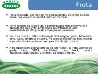 Frota composta por mais de mil equipamentos, incluindo os mais
modernos veículos disponibilizados no mercado.

Parte da frota da Rápido 900 é personalizada com a logomarca e
propaganda do cliente, oferecendo ao embarcador uma
possibilidade de alto grau de exposição de sua marca

Entre as marcas, estão veículos da Volkswagen, Volvo, Mercedes-
Benz, Iveco, Sinotruck e Scania. Há veículos específicos para médias
e grandes distâncias, bem como para distribuição urbana.

A transportadora possui carretas do tipo “sider”, carretas abertas de
grade baixa, VUCS, caminhões toco, truck, cavalo-
mecânico, vans, furgões, utilitários, guinchos e motos.
 