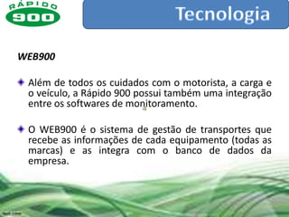 WEB900

 Além de todos os cuidados com o motorista, a carga e
 o veículo, a Rápido 900 possui também uma integração
 entre os softwares de monitoramento.

 O WEB900 é o sistema de gestão de transportes que
 recebe as informações de cada equipamento (todas as
 marcas) e as integra com o banco de dados da
 empresa.
 