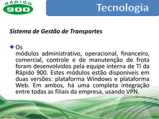 Sistema de Gestão de Transportes

  Os
  módulos administrativo, operacional, financeiro,
  comercial, controle e de manutenção de frota
  foram desenvolvidos pela equipe interna de TI da
  Rápido 900. Estes módulos estão disponíveis em
  duas versões: plataforma Windows e plataforma
  Web. Em ambos, há uma completa integração
  entre todas as filiais da empresa, usando VPN.
 