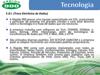E.D.I. (Troca Eletrônica de Dados)
   A Rápido 900 possui uma equipe especializada em EDI, acostumada
   a participar de projetos em grandes clientes e com total domínio
   sobre a tecnologia e o fluxo de dados que ela necessita.
   A empresa trabalha com softwares da Tivit, STM400, EDIWeb, e-
   Sales, Nemag, ATM, Interchange, além de tecnologias de
   transferência de dados por FTP, E-Mail, XML e HTTP.
   São utilizados diversos padrões: EDI SETCESP, EANCOM e a empresa
   pode se adaptar facilmente aos chamados padrões proprietários.
   A Rápido 900 conta com projetos implantados com todos os
   intercâmbios: Notas Fiscais, Conhecimentos, Entregas, Faturas, Pré-
   Faturas, Coletas, Posição de Veículos, Protocolos de Controle, entre
   outros. A empresa também está pronta para trabalhar com os
   sistemas gerenciadores de frete como GKO, PS1, Trust, SAP e
   outros.
 