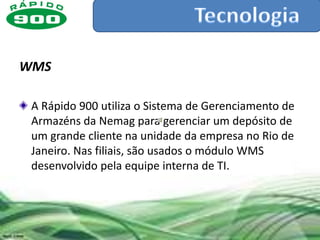 WMS

 A Rápido 900 utiliza o Sistema de Gerenciamento de
 Armazéns da Nemag para gerenciar um depósito de
 um grande cliente na unidade da empresa no Rio de
 Janeiro. Nas filiais, são usados o módulo WMS
 desenvolvido pela equipe interna de TI.
 