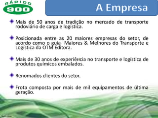 Mais de 50 anos de tradição no mercado de transporte
rodoviário de carga e logística.

Posicionada entre as 20 maiores empresas do setor, de
acordo como o guia Maiores & Melhores do Transporte e
Logística da OTM Editora.

Mais de 30 anos de experiência no transporte e logística de
produtos químicos embalados.

Renomados clientes do setor.

Frota composta por mais de mil equipamentos de última
geração.
 