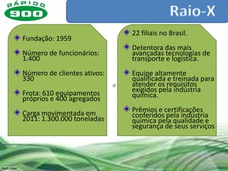 22 filiais no Brasil.
Fundação: 1959
                             Detentora das mais
Número de funcionários:      avançadas tecnologias de
1.400                        transporte e logística.
Número de clientes ativos:   Equipe altamente
330                          qualificada e treinada para
                             atender os requisitos
Frota: 610 equipamentos      exigidos pela indústria
próprios e 400 agregados     química.

Carga movimentada em         Prêmios e certificações
2011: 1.300.000 toneladas    conferidos pela indústria
                             química pela qualidade e
                             segurança de seus serviços
 