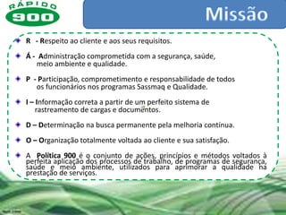 R - Respeito ao cliente e aos seus requisitos.
Á - Administração comprometida com a segurança, saúde,
   meio ambiente e qualidade.
P - Participação, comprometimento e responsabilidade de todos
   os funcionários nos programas Sassmaq e Qualidade.
I – Informação correta a partir de um perfeito sistema de
    rastreamento de cargas e documentos.
D – Determinação na busca permanente pela melhoria contínua.
O – Organização totalmente voltada ao cliente e sua satisfação.
A Política 900 é o conjunto de ações, princípios e métodos voltados à
perfeita aplicação dos processos de trabalho, de programas de segurança,
saúde e meio ambiente, utilizados para aprimorar a qualidade na
prestação de serviços.
 