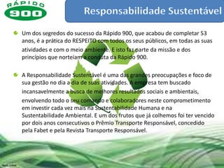 Um dos segredos do sucesso da Rápido 900, que acabou de completar 53
anos, é a prática do RESPEITO com todos os seus públicos, em todas as suas
atividades e com o meio ambiente. E isto faz parte da missão e dos
princípios que norteiam a conduta da Rápido 900.

A Responsabilidade Sustentável é uma das grandes preocupações e foco de
sua gestão no dia a dia de suas atividades. A empresa tem buscado
incansavelmente a busca de melhores resultados sociais e ambientais,
envolvendo todo o seu comando e colaboradores neste comprometimento
em investir cada vez mais na Sustentabilidade Humana e na
Sustentabilidade Ambiental. E um dos frutos que já colhemos foi ter vencido
por dois anos consecutivos o Prêmio Transporte Responsável, concedido
pela Fabet e pela Revista Transporte Responsável.
 