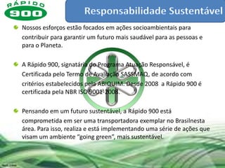 Nossos esforços estão focados em ações socioambientais para
contribuir para garantir um futuro mais saudável para as pessoas e
para o Planeta.

A Rápido 900, signatária do Programa Atuação Responsável, é
Certificada pelo Termo de Avaliação SASSMAQ, de acordo com
critérios estabelecidos pela ABIQUIM. Desde 2008 a Rápido 900 é
certificada pela NBR ISO 9001-2008.

Pensando em um futuro sustentável, a Rápido 900 está
comprometida em ser uma transportadora exemplar no Brasilnesta
área. Para isso, realiza e está implementando uma série de ações que
visam um ambiente “going green”, mais sustentável.
 