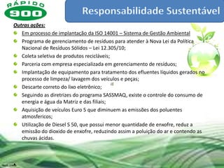 Outras ações:
   Em processo de implantação da ISO 14001 – Sistema de Gestão Ambiental
   Programa de gerenciamento de resíduos para atender à Nova Lei da Política
   Nacional de Resíduos Sólidos – Lei 12.305/10;
   Coleta seletiva de produtos recicláveis;
   Parceria com empresa especializada em gerenciamento de resíduos;
   Implantação de equipamento para tratamento dos efluentes líquidos gerados no
   processo de limpeza/ lavagem dos veículos e peças;
   Descarte correto do lixo eletrônico;
   Seguindo as diretrizes do programa SASSMAQ, existe o controle do consumo de
   energia e água da Matriz e das filiais;
   Aquisição de veículos Euro 5 que diminuem as emissões dos poluentes
   atmosfericos;
   Utilização de Diesel S 50, que possui menor quantidade de enxofre, reduz a
   emissão do dioxido de enxofre, reduzindo assim a poluição do ar e contendo as
   chuvas ácidas.



•
 