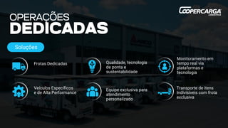 Transporte de itens
Indivisíveis com frota
exclusiva
Frotas Dedicadas
Veículos Específicos
e de Alta Performance
Equipe exclusiva para
atendimento
personalizado
Qualidade, tecnologia
de ponta e
sustentabilidade
Monitoramento em
tempo real via
plataformas e
tecnologia
Soluções
 