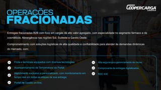 Entregas fracionadas B2B com foco em cargas de alto valor agregado, com especialidade no segmento fármaco e de
cosméticos. Abrangência nas regiões Sul, Sudeste e Centro Oeste.
Comprometimento com soluções logísticas de alta qualidade e confiabilidade para atender às demandas dinâmicas
do mercado, com:
Alta segurança e gerenciamento de riscos;
Comprovante de entregas digitalizados.
RDC 430
Frota e terminais equipados com diversas tecnologias:
Acompanhamento de Temperatura via Portal;
Atendimento exclusivo e personalizado, com monitoramento em
tempo real em todas as etapas de sua entrega;
Portal de Gestão on-line;
 