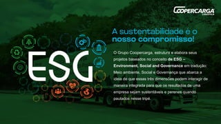 O Grupo Coopercarga, estrutura e elabora seus
projetos baseados no conceito de ESG –
Environment, Social and Governance em tradução:
Meio ambiente, Social e Governança que abarca a
ideia de que essas três dimensões podem interagir de
maneira integrada para que os resultados de uma
empresa sejam sustentáveis e perenes quando
pautados nesse tripé.
 