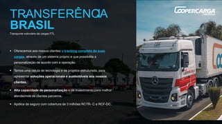 Transporte rodoviário de cargas FTL
▪ Oferecemos aos nossos clientes o tracking completo de suas
cargas, através de um sistema próprio e que possibilita a
personalização de acordo com a operação.
▪ Temos uma célula de tecnologia e de projetos estruturada, para
apresentar soluções operacionais e sustentáveis aos nossos
clientes.
▪ Alta capacidade de personalização e de investimento para melhor
atendermos os clientes parceiros.
▪ Apólice de seguro com cobertura de 3 milhões RCTR- C e RCF-DC.
 