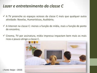 Lazer e entretenimento da classe C

 A TV preenche os espaços ociosos da classe C mais que qualquer outra
  atividade: Novelas, Humorísticos, Auditório;

 A Internet na classe C: menos a função de mídia, mais a função de ponto
  de encontro;

 Cinema, TV por assinatura, mídia impressa impactam bem mais os mais
  ricos e pouco atinge a classe C.




( Fonte: Ibope – 2010)
 