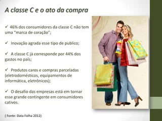 A classe C e o ato da compra

 46% dos consumidores da classe C não tem
uma “marca de coração”;

 Inovação agrada esse tipo de publico;

 A classe C já corresponde por 44% dos
gastos no país;

 Produtos caros e compras parceladas
(eletrodomésticos, equipamentos de
informática, eletrônicos);

 O desafio das empresas está em tornar
esse grande contingente em consumidores
cativos.

( Fonte: Data Folha 2012)
 