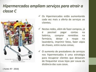 Hipermercados ampliam serviços para atrair a
classe C
                       Os Hipermercados estão aumentando
                        cada vez mais a oferta de serviços ao
                        clientes;

                       Nestas redes, além de fazer compras, já
                        é     possível   pagar     contas   na
                        lotérica,   comprar     remédios    na
                        farmácia, deixar a roupa na
                        lavanderia, imprimir fotos, fazer cópia
                        de chaves, entre outas coisas;

                       O aumento de prestadores de serviços
                        nos hipermercados é uma estratégia
                        para recuperar clientes que deixaram
                        de frequentar essas lojas por causa da
                        distância das suas casas.
( Fonte: R7 - 2010)
 