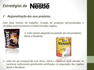 Estratégias da

 Regionalização dos seus produtos:

Com duas frentes de trabalho: Criação de produtos personalizados e
vendidos exclusivamente em determinadas regiões.

                    Café solúvel adaptado ao paladar do consumidores
                   Norte e Nordeste.




 Leite em pó enriquecido com ferro, cálcio e vitaminas para atender às
  carências nutricionais geralmente verificadas na população das regiões
  Norte e Nordeste.
 