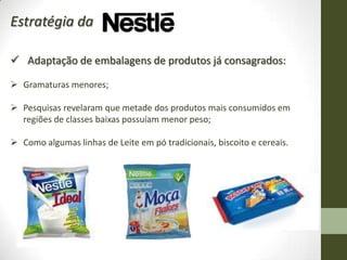Estratégia da

 Adaptação de embalagens de produtos já consagrados:

 Gramaturas menores;

 Pesquisas revelaram que metade dos produtos mais consumidos em
  regiões de classes baixas possuíam menor peso;

 Como algumas linhas de Leite em pó tradicionais, biscoito e cereais.
 