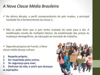 A Nova Classe Média Brasileira

 Na última década, o perfil socioeconômico do país mudou, a principal
  novidade foi o fortalecimento da classe C;


 Não se pode dizer que o país tenha mudado da noite para o dia. A
  modificação resulta de múltiplos fatores, da estabilização dos preços às
  mudanças demográficas, da educação ao mercado de trabalho;


 Segundo pesquisa da Fractal, a Nova
classe média deseja cultivar:

1. Respeito próprio;
2. Ser respeitada pelos outros;
3. Ter segurança para viver;
4. Desfrutar da vida, e sentir que alcançou
as aspirações.
 