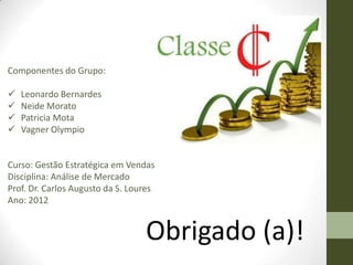 Componentes do Grupo:

   Leonardo Bernardes
   Neide Morato
   Patricia Mota
   Vagner Olympio


Curso: Gestão Estratégica em Vendas
Disciplina: Análise de Mercado
Prof. Dr. Carlos Augusto da S. Loures
Ano: 2012


                                  Obrigado (a)!
 