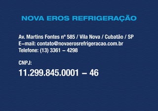 NOVA EROS REFRIGERAÇÃO
Av. Martins Fontes nº 585 / Vila Nova / Cubatão / SP
E-mail: contato@novaerosrefrigeracao.com.br
Telefone: (13) 3361 - 4298
CNPJ:
11.299.845.0001 - 46
 