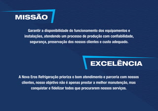 Garantir a disponibilidade do funcionamento dos equipamentos e
instalações, atendendo um processo de produção com confiabilidade,
segurança, preservação dos nossos clientes e custo adequado.
A Nova Eros Refrigeração prioriza o bom atendimento e parceria com nossos
clientes, nosso objetivo não é apenas prestar a melhor manutenção, mas
conquistar e fidelizar todos que procurarem nossos serviços.
EXCELÊNCIA
MISSÃO
 