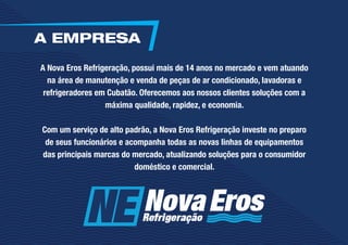 A Nova Eros Refrigeração, possui mais de 14 anos no mercado e vem atuando
na área de manutenção e venda de peças de ar condicionado, lavadoras e
refrigeradores em Cubatão. Oferecemos aos nossos clientes soluções com a
máxima qualidade, rapidez, e economia.
Com um serviço de alto padrão, a Nova Eros Refrigeração investe no preparo
de seus funcionários e acompanha todas as novas linhas de equipamentos
das principais marcas do mercado, atualizando soluções para o consumidor
doméstico e comercial.
A EMPRESA
 