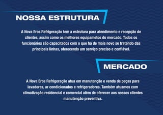 A Nova Eros Refrigeração atua em manutenção e venda de peças para
lavadoras, ar condicionados e refrigeradores. Também atuamos com
climatização residencial e comercial além de oferecer aos nossos clientes
manutenção preventiva.
A Nova Eros Refrigeração tem a estrutura para atendimento e recepção de
clientes, assim como os melhores equipametos do mercado. Todos os
funcionários são capacitados com o que há de mais novo se tratando das
principais linhas, oferecendo um serviço preciso e confiável.
NOSSA ESTRUTURA
MERCADO
 
