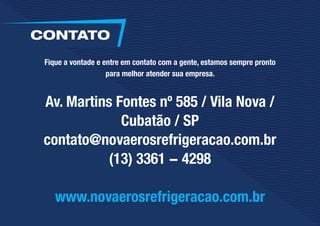 Fique a vontade e entre em contato com a gente, estamos sempre pronto
para melhor atender sua empresa.
Av. Martins Fontes nº 585 / Vila Nova /
Cubatão / SP
contato@novaerosrefrigeracao.com.br
(13) 3361 - 4298
www.novaerosrefrigeracao.com.br
CONTATO
 